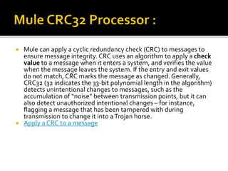  Mule can apply a cyclic redundancy check (CRC) to messages to
ensure message integrity. CRC uses an algorithm to apply a check
value to a message when it enters a system, and verifies the value
when the message leaves the system. If the entry and exit values
do not match, CRC marks the message as changed. Generally,
CRC32 (32 indicates the 33-bit polynomial length in the algorithm)
detects unintentional changes to messages, such as the
accumulation of “noise” between transmission points, but it can
also detect unauthorized intentional changes – for instance,
flagging a message that has been tampered with during
transmission to change it into aTrojan horse.
 Apply a CRC to a message
 