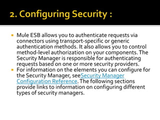  Mule ESB allows you to authenticate requests via
connectors using transport-specific or generic
authentication methods. It also allows you to control
method-level authorization on your components.The
Security Manager is responsible for authenticating
requests based on one or more security providers.
 For information on the elements you can configure for
the Security Manager, seeSecurity Manager
Configuration Reference.The following sections
provide links to information on configuring different
types of security managers.
 