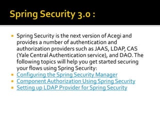 Spring Security is the next version of Acegi and
provides a number of authentication and
authorization providers such as JAAS, LDAP, CAS
(Yale Central Authentication service), and DAO.The
following topics will help you get started securing
your flows using Spring Security:
 Configuring the Spring Security Manager
 Component Authorization Using Spring Security
 Setting up LDAP Provider for Spring Security
 