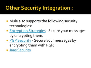  Mule also supports the following security
technologies:
 Encryption Strategies - Secure your messages
by encrypting them.
 PGP Security - Secure your messages by
encrypting them with PGP.
 Jaas Security
 