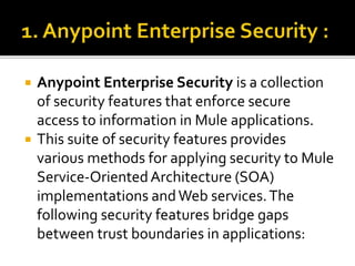  Anypoint Enterprise Security is a collection
of security features that enforce secure
access to information in Mule applications.
 This suite of security features provides
various methods for applying security to Mule
Service-OrientedArchitecture (SOA)
implementations andWeb services.The
following security features bridge gaps
between trust boundaries in applications:
 