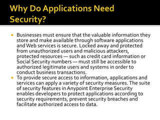  Businesses must ensure that the valuable information they
store and make available through software applications
andWeb services is secure. Locked away and protected
from unauthorized users and malicious attackers,
protected resources — such as credit card information or
Social Security numbers — must still be accessible to
authorized legitimate users and systems in order to
conduct business transactions.
 To provide secure access to information, applications and
services can apply a variety of security measures.The suite
of security features inAnypoint Enterprise Security
enables developers to protect applications according to
security requirements, prevent security breaches and
facilitate authorized access to data.
 