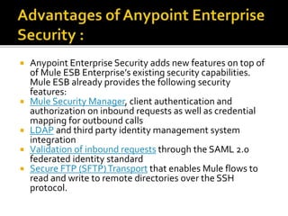  Anypoint Enterprise Security adds new features on top of
of Mule ESB Enterprise’s existing security capabilities.
Mule ESB already provides the following security
features:
 Mule Security Manager, client authentication and
authorization on inbound requests as well as credential
mapping for outbound calls
 LDAP and third party identity management system
integration
 Validation of inbound requests through the SAML 2.0
federated identity standard
 Secure FTP (SFTP)Transport that enables Mule flows to
read and write to remote directories over the SSH
protocol.
 