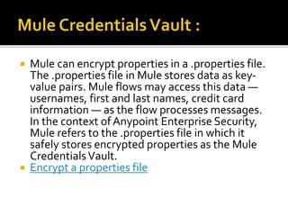  Mule can encrypt properties in a .properties file.
The .properties file in Mule stores data as key-
value pairs. Mule flows may access this data —
usernames, first and last names, credit card
information — as the flow processes messages.
In the context ofAnypoint Enterprise Security,
Mule refers to the .properties file in which it
safely stores encrypted properties as the Mule
CredentialsVault.
 Encrypt a properties file
 