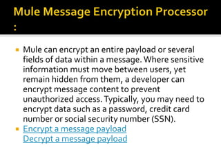  Mule can encrypt an entire payload or several
fields of data within a message.Where sensitive
information must move between users, yet
remain hidden from them, a developer can
encrypt message content to prevent
unauthorized access.Typically, you may need to
encrypt data such as a password, credit card
number or social security number (SSN).
 Encrypt a message payload
Decrypt a message payload
 