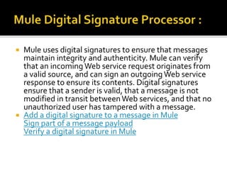  Mule uses digital signatures to ensure that messages
maintain integrity and authenticity. Mule can verify
that an incoming Web service request originates from
a valid source, and can sign an outgoingWeb service
response to ensure its contents. Digital signatures
ensure that a sender is valid, that a message is not
modified in transit betweenWeb services, and that no
unauthorized user has tampered with a message.
 Add a digital signature to a message in Mule
Sign part of a message payload
Verify a digital signature in Mule
 