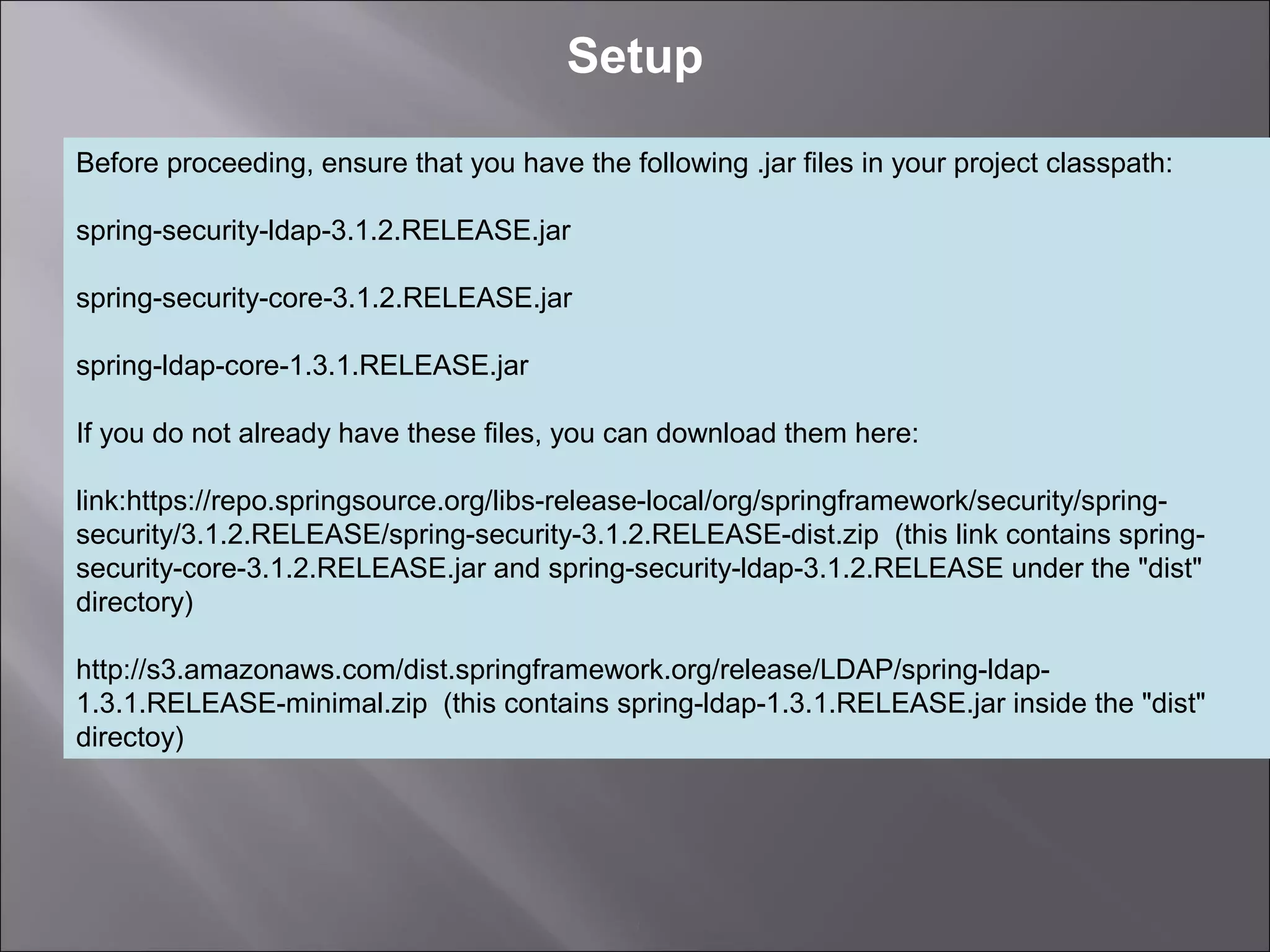 3
Setup
Before proceeding, ensure that you have the following .jar files in your project classpath:
spring-security-ldap-3.1.2.RELEASE.jar
spring-security-core-3.1.2.RELEASE.jar
spring-ldap-core-1.3.1.RELEASE.jar
If you do not already have these files, you can download them here:
link:https://repo.springsource.org/libs-release-local/org/springframework/security/spring-
security/3.1.2.RELEASE/spring-security-3.1.2.RELEASE-dist.zip (this link contains spring-
security-core-3.1.2.RELEASE.jar and spring-security-ldap-3.1.2.RELEASE under the "dist"
directory)
http://s3.amazonaws.com/dist.springframework.org/release/LDAP/spring-ldap-
1.3.1.RELEASE-minimal.zip (this contains spring-ldap-1.3.1.RELEASE.jar inside the "dist"
directoy)
 
