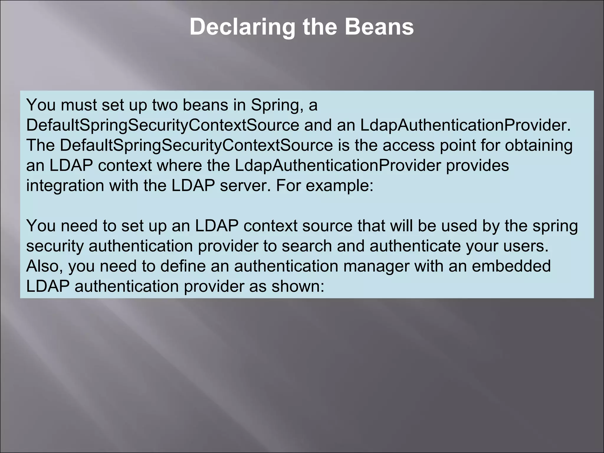4
Declaring the Beans
You must set up two beans in Spring, a
DefaultSpringSecurityContextSource and an LdapAuthenticationProvider.
The DefaultSpringSecurityContextSource is the access point for obtaining
an LDAP context where the LdapAuthenticationProvider provides
integration with the LDAP server. For example:
You need to set up an LDAP context source that will be used by the spring
security authentication provider to search and authenticate your users.
Also, you need to define an authentication manager with an embedded
LDAP authentication provider as shown:
 