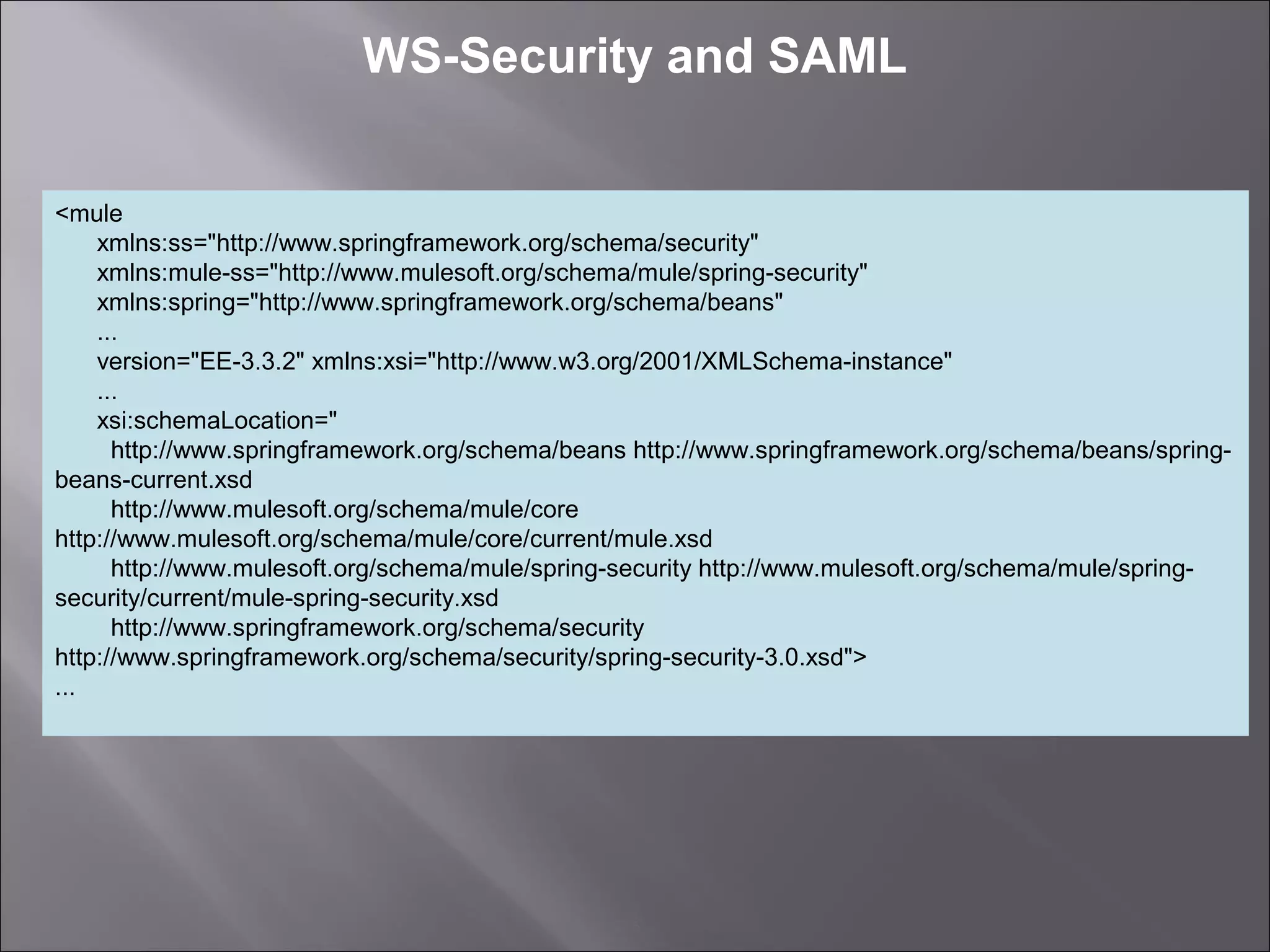5
WS-Security and SAML
<mule
xmlns:ss="http://www.springframework.org/schema/security"
xmlns:mule-ss="http://www.mulesoft.org/schema/mule/spring-security"
xmlns:spring="http://www.springframework.org/schema/beans"
...
version="EE-3.3.2" xmlns:xsi="http://www.w3.org/2001/XMLSchema-instance"
...
xsi:schemaLocation="
http://www.springframework.org/schema/beans http://www.springframework.org/schema/beans/spring-
beans-current.xsd
http://www.mulesoft.org/schema/mule/core
http://www.mulesoft.org/schema/mule/core/current/mule.xsd
http://www.mulesoft.org/schema/mule/spring-security http://www.mulesoft.org/schema/mule/spring-
security/current/mule-spring-security.xsd
http://www.springframework.org/schema/security
http://www.springframework.org/schema/security/spring-security-3.0.xsd">
...
 