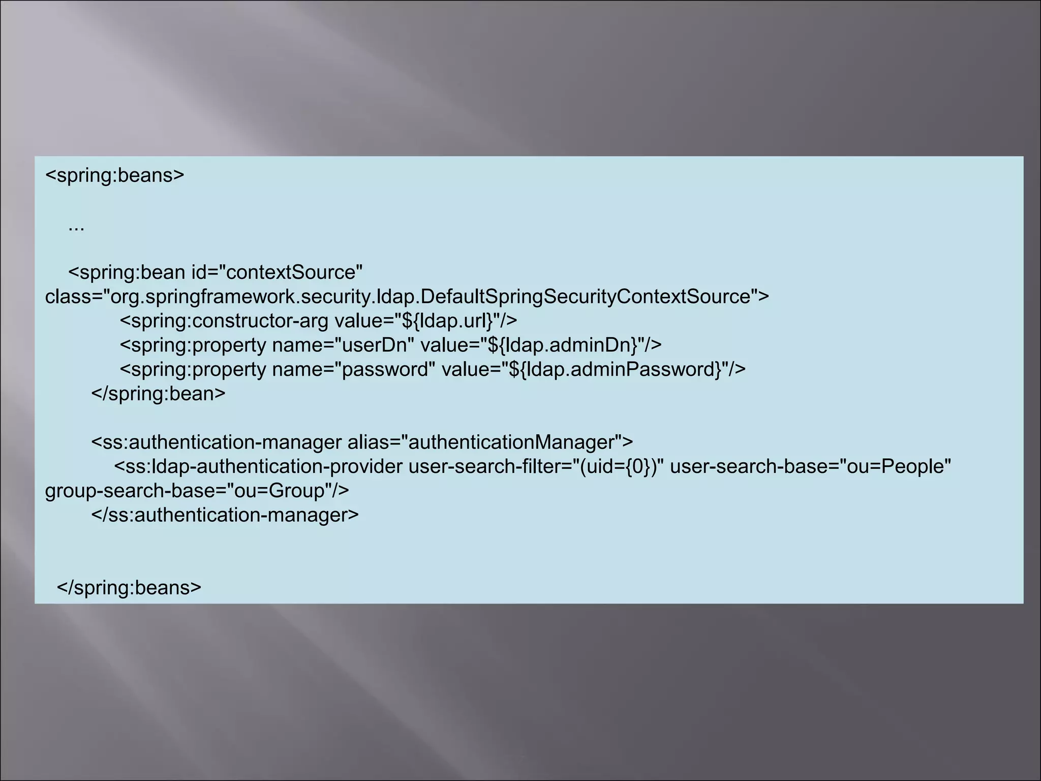 7
<spring:beans>
...
<spring:bean id="contextSource"
class="org.springframework.security.ldap.DefaultSpringSecurityContextSource">
<spring:constructor-arg value="${ldap.url}"/>
<spring:property name="userDn" value="${ldap.adminDn}"/>
<spring:property name="password" value="${ldap.adminPassword}"/>
</spring:bean>
<ss:authentication-manager alias="authenticationManager">
<ss:ldap-authentication-provider user-search-filter="(uid={0})" user-search-base="ou=People"
group-search-base="ou=Group"/>
</ss:authentication-manager>
</spring:beans>
 