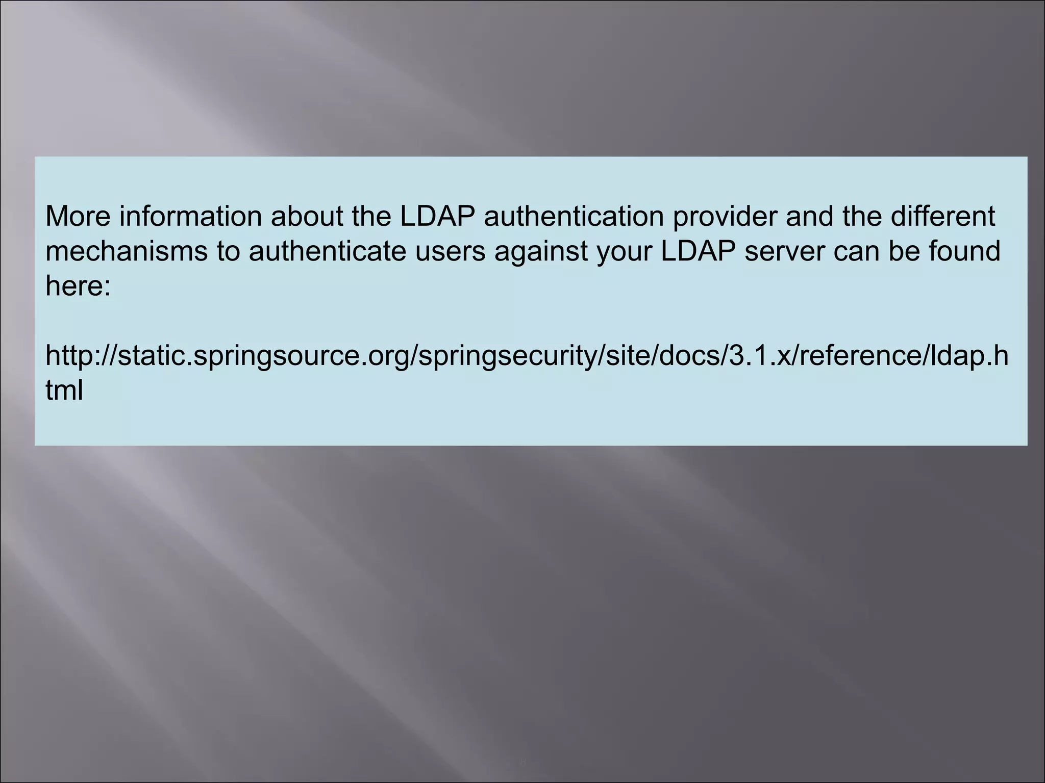 8
More information about the LDAP authentication provider and the different
mechanisms to authenticate users against your LDAP server can be found
here:
http://static.springsource.org/springsecurity/site/docs/3.1.x/reference/ldap.h
tml
 