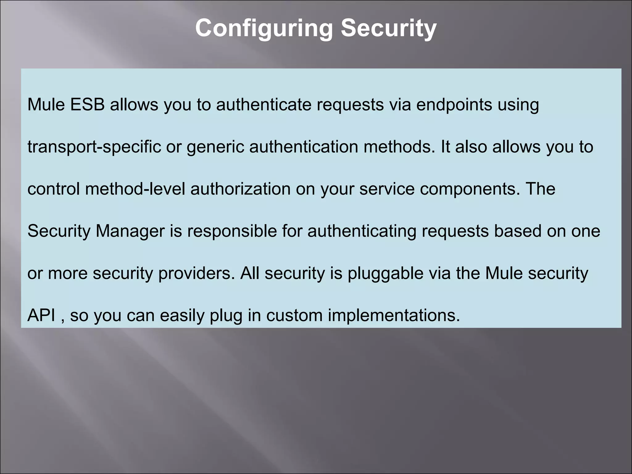 2
Configuring Security
Mule ESB allows you to authenticate requests via endpoints using
transport-specific or generic authentication methods. It also allows you to
control method-level authorization on your service components. The
Security Manager is responsible for authenticating requests based on one
or more security providers. All security is pluggable via the Mule security
API , so you can easily plug in custom implementations.
 