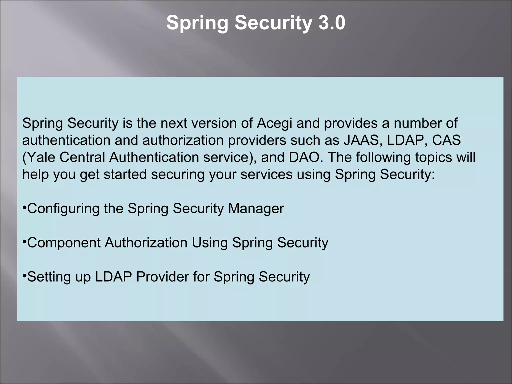 3
Spring Security 3.0
Spring Security is the next version of Acegi and provides a number of
authentication and authorization providers such as JAAS, LDAP, CAS
(Yale Central Authentication service), and DAO. The following topics will
help you get started securing your services using Spring Security:
•Configuring the Spring Security Manager
•Component Authorization Using Spring Security
•Setting up LDAP Provider for Spring Security
 