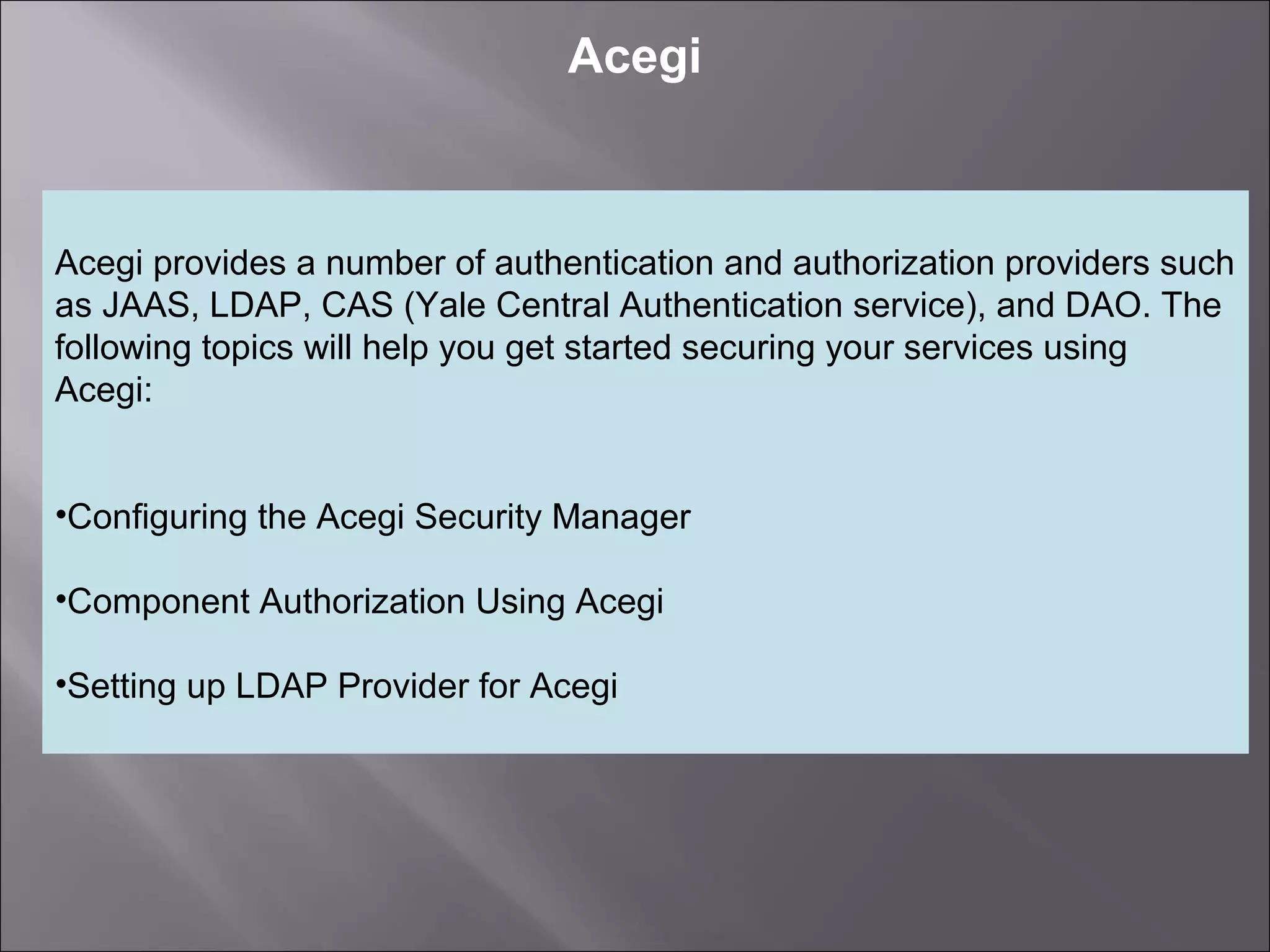4
Acegi
Acegi provides a number of authentication and authorization providers such
as JAAS, LDAP, CAS (Yale Central Authentication service), and DAO. The
following topics will help you get started securing your services using
Acegi:
•Configuring the Acegi Security Manager
•Component Authorization Using Acegi
•Setting up LDAP Provider for Acegi
 
