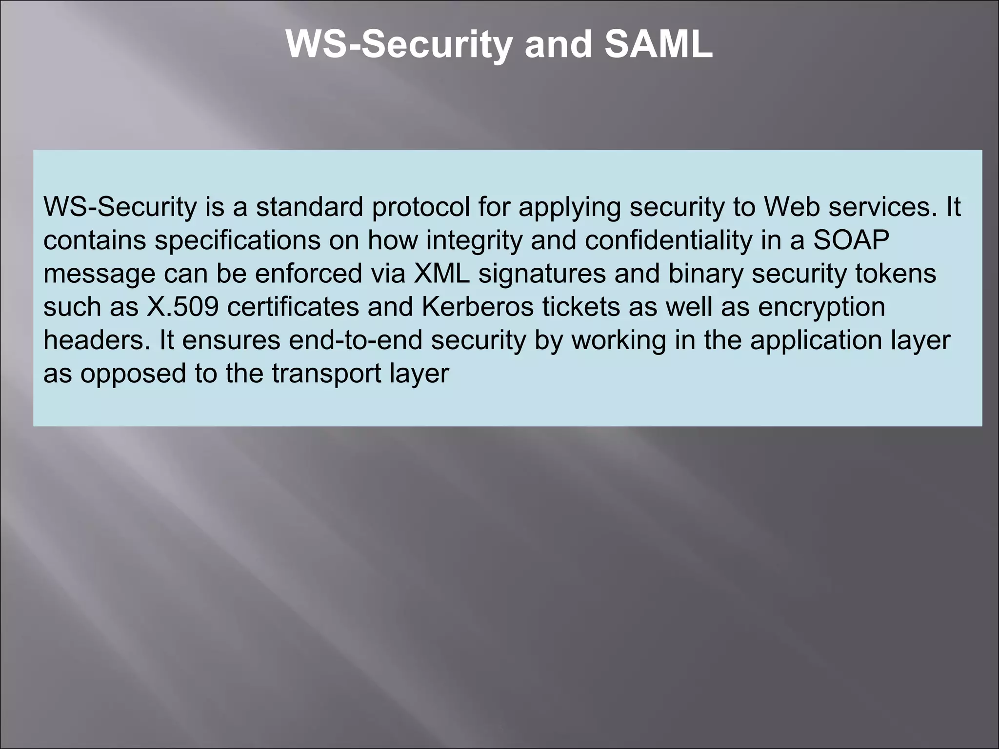 5
WS-Security and SAML
WS-Security is a standard protocol for applying security to Web services. It
contains specifications on how integrity and confidentiality in a SOAP
message can be enforced via XML signatures and binary security tokens
such as X.509 certificates and Kerberos tickets as well as encryption
headers. It ensures end-to-end security by working in the application layer
as opposed to the transport layer
 