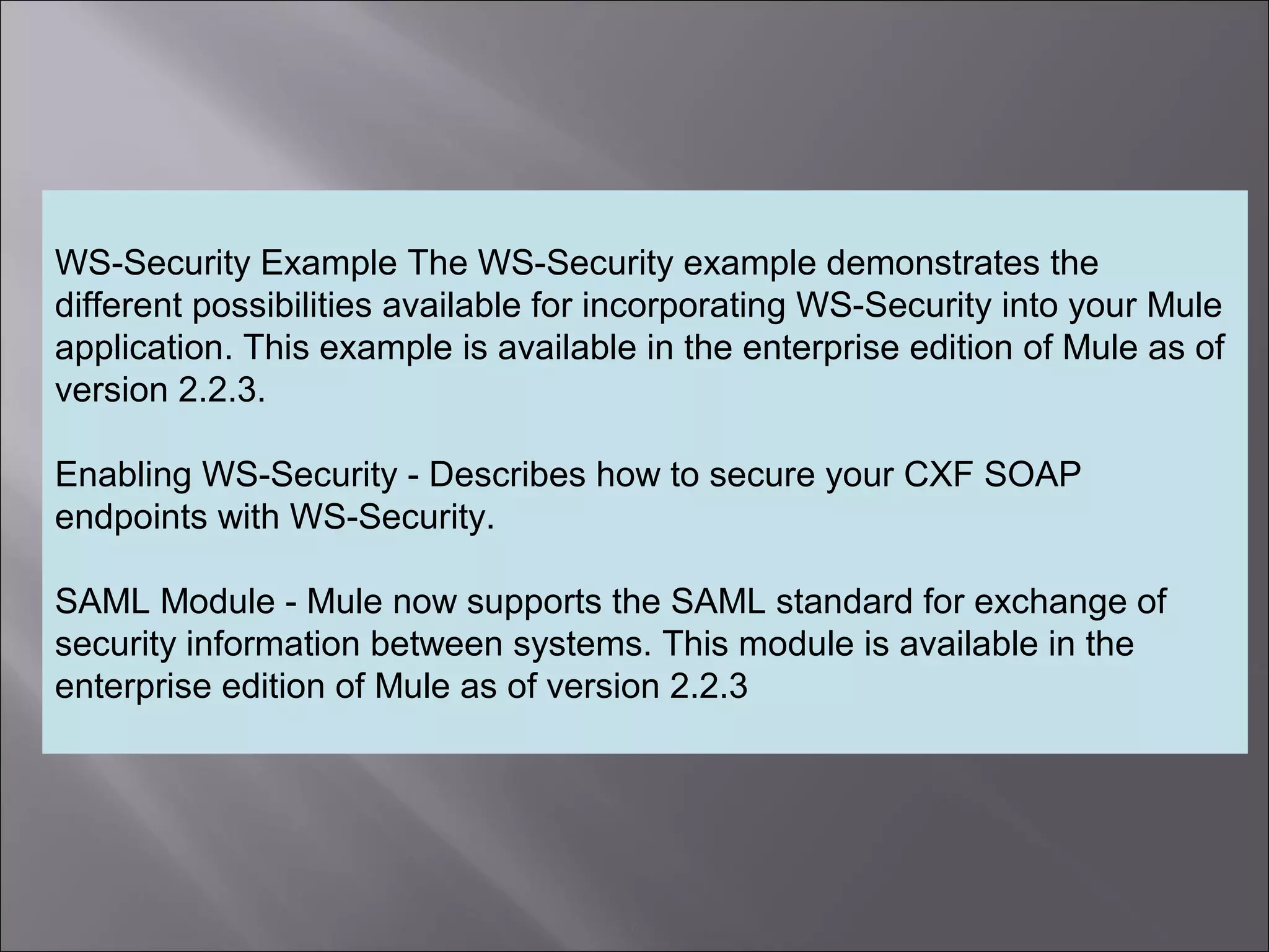 6
WS-Security Example The WS-Security example demonstrates the
different possibilities available for incorporating WS-Security into your Mule
application. This example is available in the enterprise edition of Mule as of
version 2.2.3.
Enabling WS-Security - Describes how to secure your CXF SOAP
endpoints with WS-Security.
SAML Module - Mule now supports the SAML standard for exchange of
security information between systems. This module is available in the
enterprise edition of Mule as of version 2.2.3
 
