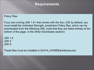 3
Requirements
Policy Files
If you are running JDK 1.4+ that comes with the Sun JCE by default, you
must install the Unlimited Strength Jurisdiction Policy files, which can be
downloaded from the following URL (note that they are listed entirely at the
bottom of the page, in the Other Downloads section):
JDK 1.4
JDK 5
JDK 6
These files must be installed in $JAVA_HOME$/jre/lib/security
 