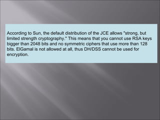 4
According to Sun, the default distribution of the JCE allows "strong, but
limited strength cryptography." This means that you cannot use RSA keys
bigger than 2048 bits and no symmetric ciphers that use more than 128
bits. ElGamal is not allowed at all, thus DH/DSS cannot be used for
encryption.
 