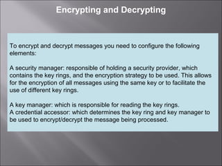 5
Encrypting and Decrypting
To encrypt and decrypt messages you need to configure the following
elements:
A security manager: responsible of holding a security provider, which
contains the key rings, and the encryption strategy to be used. This allows
for the encryption of all messages using the same key or to facilitate the
use of different key rings.
A key manager: which is responsible for reading the key rings.
A credential accessor: which determines the key ring and key manager to
be used to encrypt/decrypt the message being processed.
 