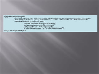 7
<pgp:security-manager>
<pgp:security-provider name="pgpSecurityProvider" keyManager-ref="pgpKeyManager"/>
<pgp:keybased-encryption-strategy
name="keyBasedEncryptionStrategy"
keyManager-ref="pgpKeyManager"
credentialsAccessor-ref="credentialAccessor"/>
</pgp:security-manager>
 