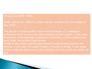 10
Choosing a SAML Profile
SAML defines two different profiles: Sender-vouches (SV) and Holder-of-
key (HOK).
The Sender Vouches profile means that the sender of a message is
authorized to act for one of its users towards another system. In this case,
the sender of the message vouches its correctness. If both systems trust
each other, this profile is appropriate.
Holder-of-key means that the user himself is authorized to perform the
actions. In this case, the owner (holder) of the key is acting. If your target
system trusts the token issuer (and therefore the user) you'll use Holder-of-
key.
 