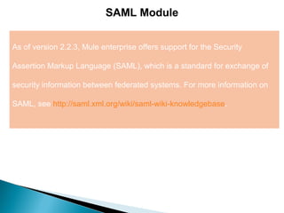 2
SAML Module
As of version 2.2.3, Mule enterprise offers support for the Security
Assertion Markup Language (SAML), which is a standard for exchange of
security information between federated systems. For more information on
SAML, see http://saml.xml.org/wiki/saml-wiki-knowledgebase.
 