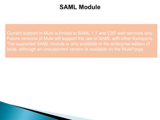 3
SAML Module
Current support in Mule is limited to SAML 1.1 and CXF web services only.
Future versions of Mule will support the use of SAML with other transports.
The supported SAML module is only available in the enterprise edition of
Mule, although an unsupported version is available on the MuleForge.
 