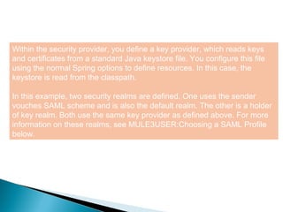 8
Within the security provider, you define a key provider, which reads keys
and certificates from a standard Java keystore file. You configure this file
using the normal Spring options to define resources. In this case, the
keystore is read from the classpath.
In this example, two security realms are defined. One uses the sender
vouches SAML scheme and is also the default realm. The other is a holder
of key realm. Both use the same key provider as defined above. For more
information on these realms, see MULE3USER:Choosing a SAML Profile
below.
 