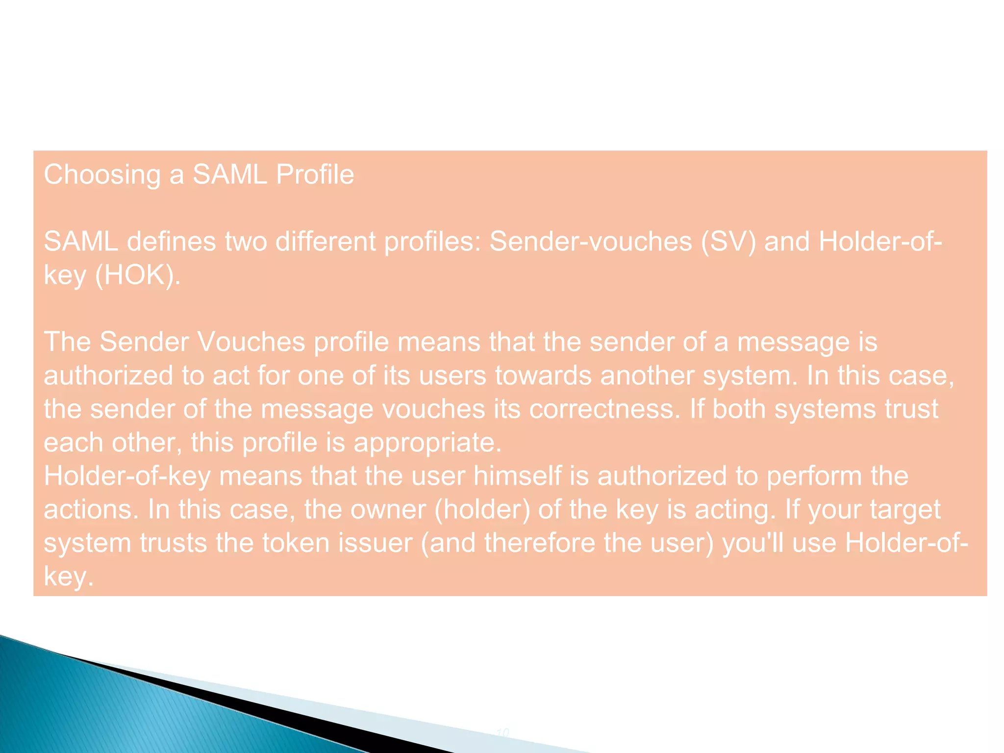 10
Choosing a SAML Profile
SAML defines two different profiles: Sender-vouches (SV) and Holder-of-
key (HOK).
The Sender Vouches profile means that the sender of a message is
authorized to act for one of its users towards another system. In this case,
the sender of the message vouches its correctness. If both systems trust
each other, this profile is appropriate.
Holder-of-key means that the user himself is authorized to perform the
actions. In this case, the owner (holder) of the key is acting. If your target
system trusts the token issuer (and therefore the user) you'll use Holder-of-
key.
 