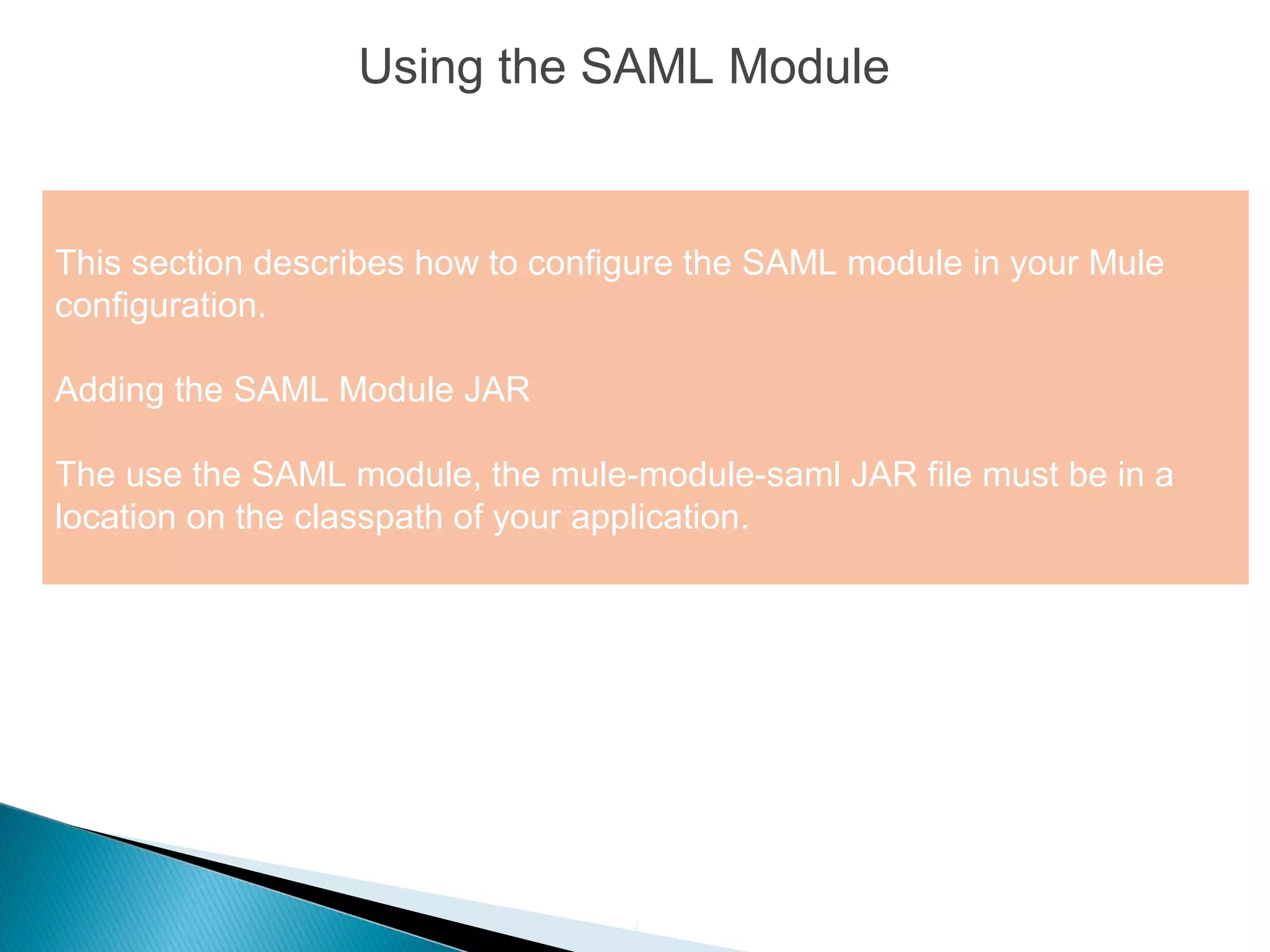 4
Using the SAML Module
This section describes how to configure the SAML module in your Mule
configuration.
Adding the SAML Module JAR
The use the SAML module, the mule-module-saml JAR file must be in a
location on the classpath of your application.
 