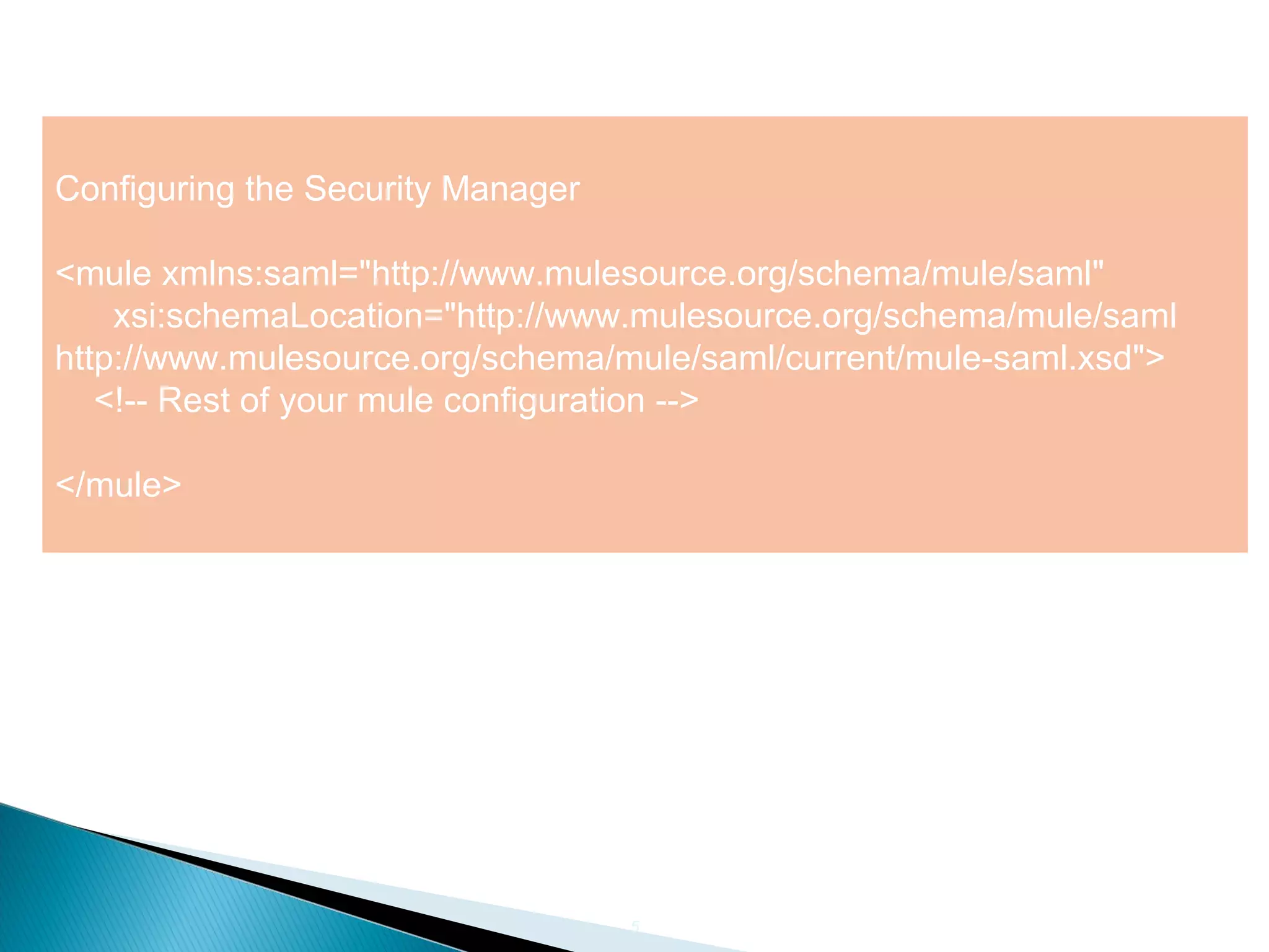 5
Configuring the Security Manager
<mule xmlns:saml="http://www.mulesource.org/schema/mule/saml"
xsi:schemaLocation="http://www.mulesource.org/schema/mule/saml
http://www.mulesource.org/schema/mule/saml/current/mule-saml.xsd">
<!-- Rest of your mule configuration -->
</mule>
 