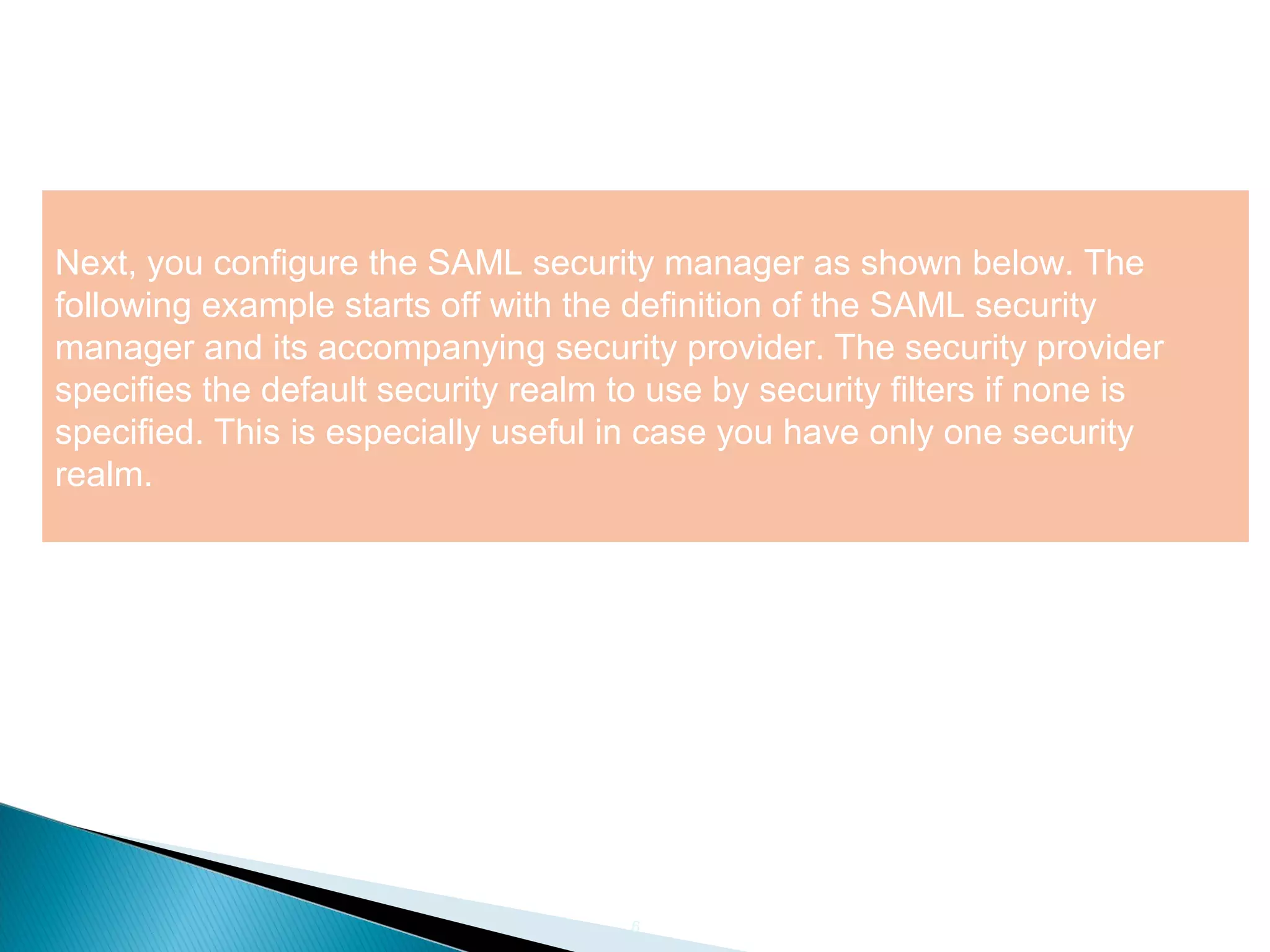 6
Next, you configure the SAML security manager as shown below. The
following example starts off with the definition of the SAML security
manager and its accompanying security provider. The security provider
specifies the default security realm to use by security filters if none is
specified. This is especially useful in case you have only one security
realm.
 