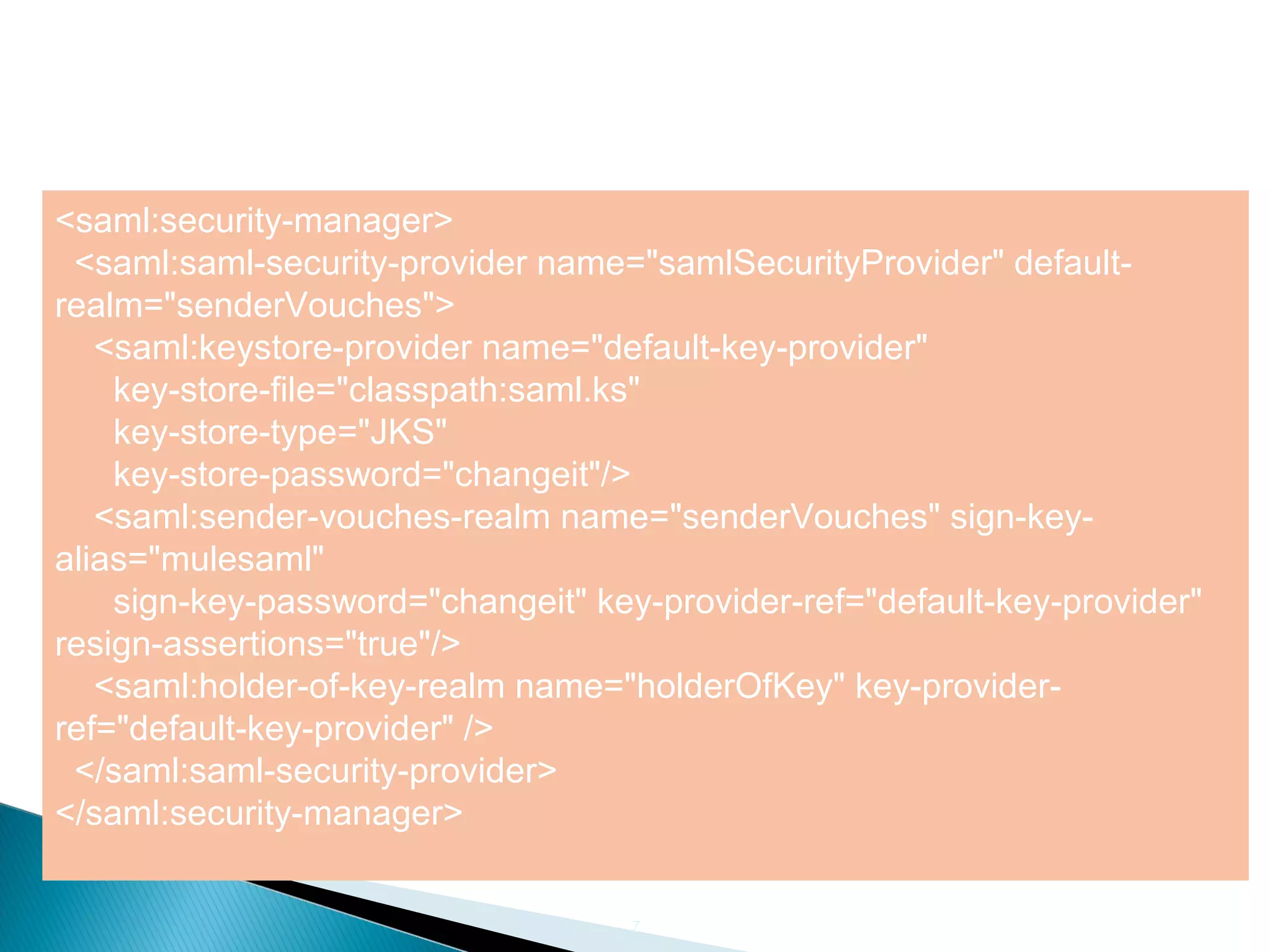 7
<saml:security-manager>
<saml:saml-security-provider name="samlSecurityProvider" default-
realm="senderVouches">
<saml:keystore-provider name="default-key-provider"
key-store-file="classpath:saml.ks"
key-store-type="JKS"
key-store-password="changeit"/>
<saml:sender-vouches-realm name="senderVouches" sign-key-
alias="mulesaml"
sign-key-password="changeit" key-provider-ref="default-key-provider"
resign-assertions="true"/>
<saml:holder-of-key-realm name="holderOfKey" key-provider-
ref="default-key-provider" />
</saml:saml-security-provider>
</saml:security-manager>
 
