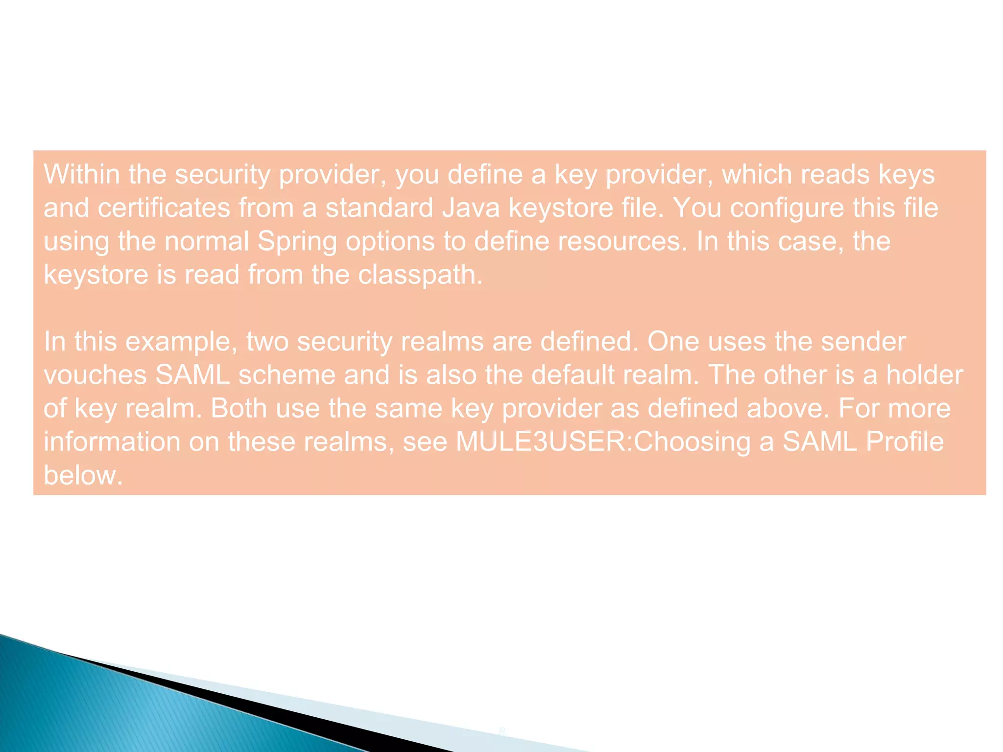 8
Within the security provider, you define a key provider, which reads keys
and certificates from a standard Java keystore file. You configure this file
using the normal Spring options to define resources. In this case, the
keystore is read from the classpath.
In this example, two security realms are defined. One uses the sender
vouches SAML scheme and is also the default realm. The other is a holder
of key realm. Both use the same key provider as defined above. For more
information on these realms, see MULE3USER:Choosing a SAML Profile
below.
 