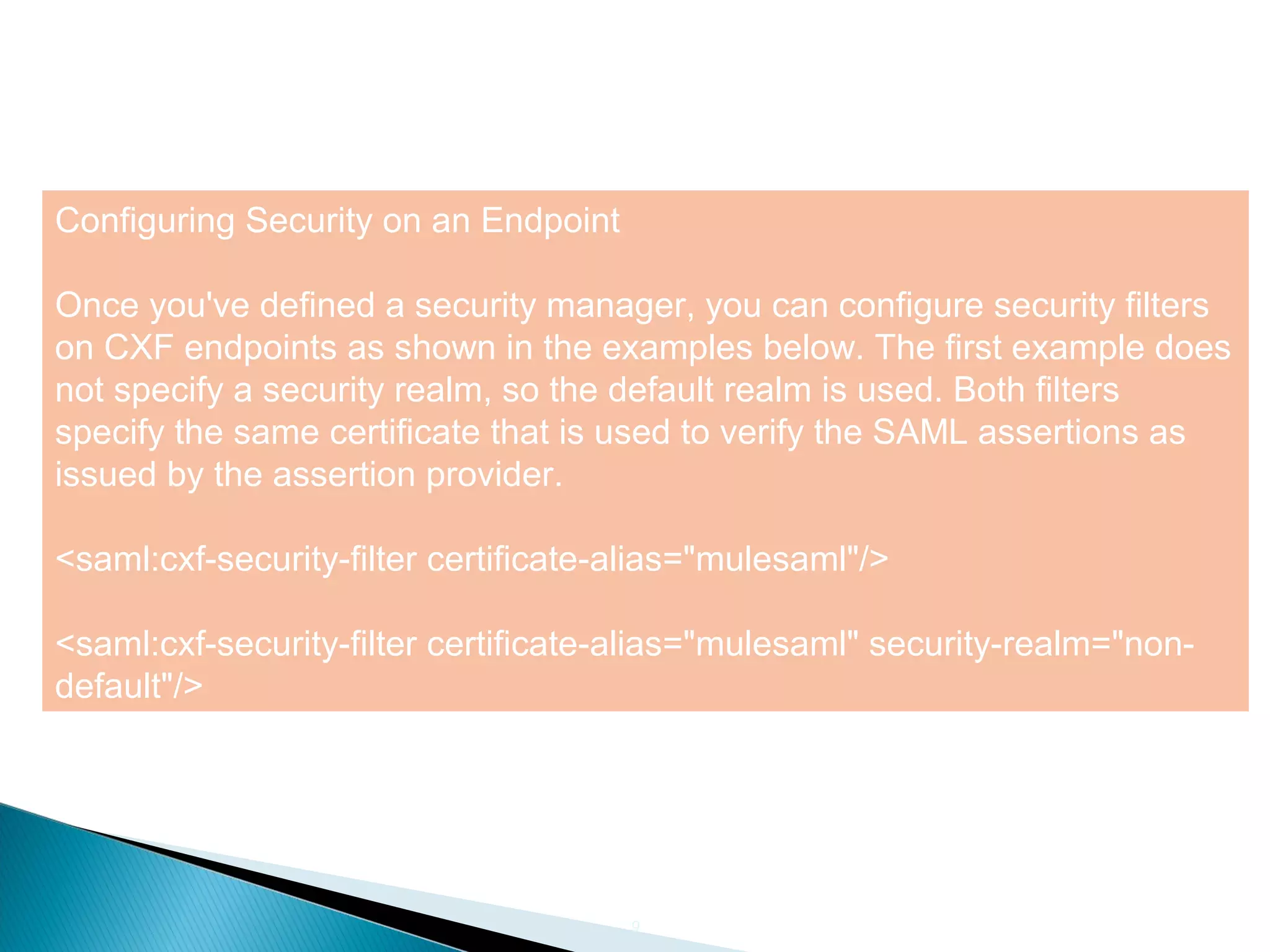 9
Configuring Security on an Endpoint
Once you've defined a security manager, you can configure security filters
on CXF endpoints as shown in the examples below. The first example does
not specify a security realm, so the default realm is used. Both filters
specify the same certificate that is used to verify the SAML assertions as
issued by the assertion provider.
<saml:cxf-security-filter certificate-alias="mulesaml"/>
<saml:cxf-security-filter certificate-alias="mulesaml" security-realm="non-
default"/>
 