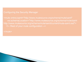 5
Configuring the Security Manager
<mule xmlns:saml="http://www.mulesource.org/schema/mule/saml"
xsi:schemaLocation="http://www.mulesource.org/schema/mule/saml
http://www.mulesource.org/schema/mule/saml/current/mule-saml.xsd">
<!-- Rest of your mule configuration -->
</mule>
 