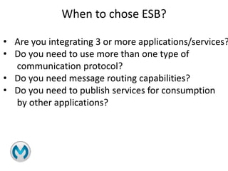 When to chose ESB?
• Are you integrating 3 or more applications/services?
• Do you need to use more than one type of
communication protocol?
• Do you need message routing capabilities?
• Do you need to publish services for consumption
by other applications?
 