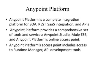 Anypoint Platform
• Anypoint Platform is a complete integration
platform for SOA, REST, SaaS integration, and APIs
• Anypoint Platform provides a comprehensive set
of tools and services: Anypoint Studio, Mule ESB,
and Anypoint Platform’s online access point.
• Anypoint Platform’s access point includes access
to Runtime Manager, API development tools
 