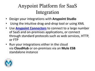Anypoint Platform for SaaS
Integration
• Design your integrations with Anypoint Studio
• Using the intuitive drag-and-drop tool or using XML
• Use Anypoint Connectors to connect to a large number
of SaaS and on-premises applications, or connect
through standard protocols such as web services, HTTP,
or FTP
• Run your integrations either in the cloud
via CloudHub or on-premises via an Mule ESB
standalone instance
 