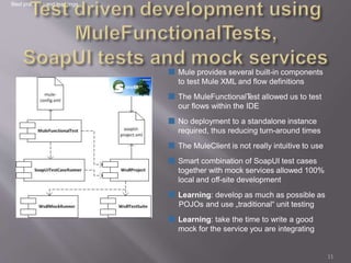 ■ Mule provides several built-in components
to test Mule XML and flow definitions
■ The MuleFunctionalTest allowed us to test
our flows within the IDE
■ No deployment to a standalone instance
required, thus reducing turn-around times
■ The MuleClient is not really intuitive to use
■ Smart combination of SoapUI test cases
together with mock services allowed 100%
local and off-site development
■ Learning: develop as much as possible as
POJOs and use „traditional“ unit testing
■ Learning: take the time to write a good
mock for the service you are integrating
Best practices and learnings
11
 