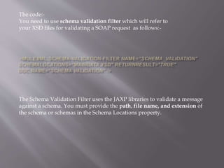 The code:-
You need to use schema validation filter which will refer to
your XSD files for validating a SOAP request as follows:-
The Schema Validation Filter uses the JAXP libraries to validate a message
against a schema. You must provide the path, file name, and extension of
the schema or schemas in the Schema Locations property.
 