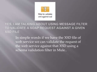 In simple words if we have the XSD file of
web service we can validate the request of
the web service against that XSD using a
schema validation filter in Mule..
 