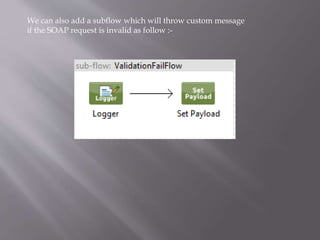 We can also add a subflow which will throw custom message
if the SOAP request is invalid as follow :-
 