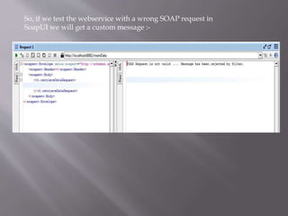 So, if we test the webservice with a wrong SOAP request in
SoapUI we will get a custom message :-
 