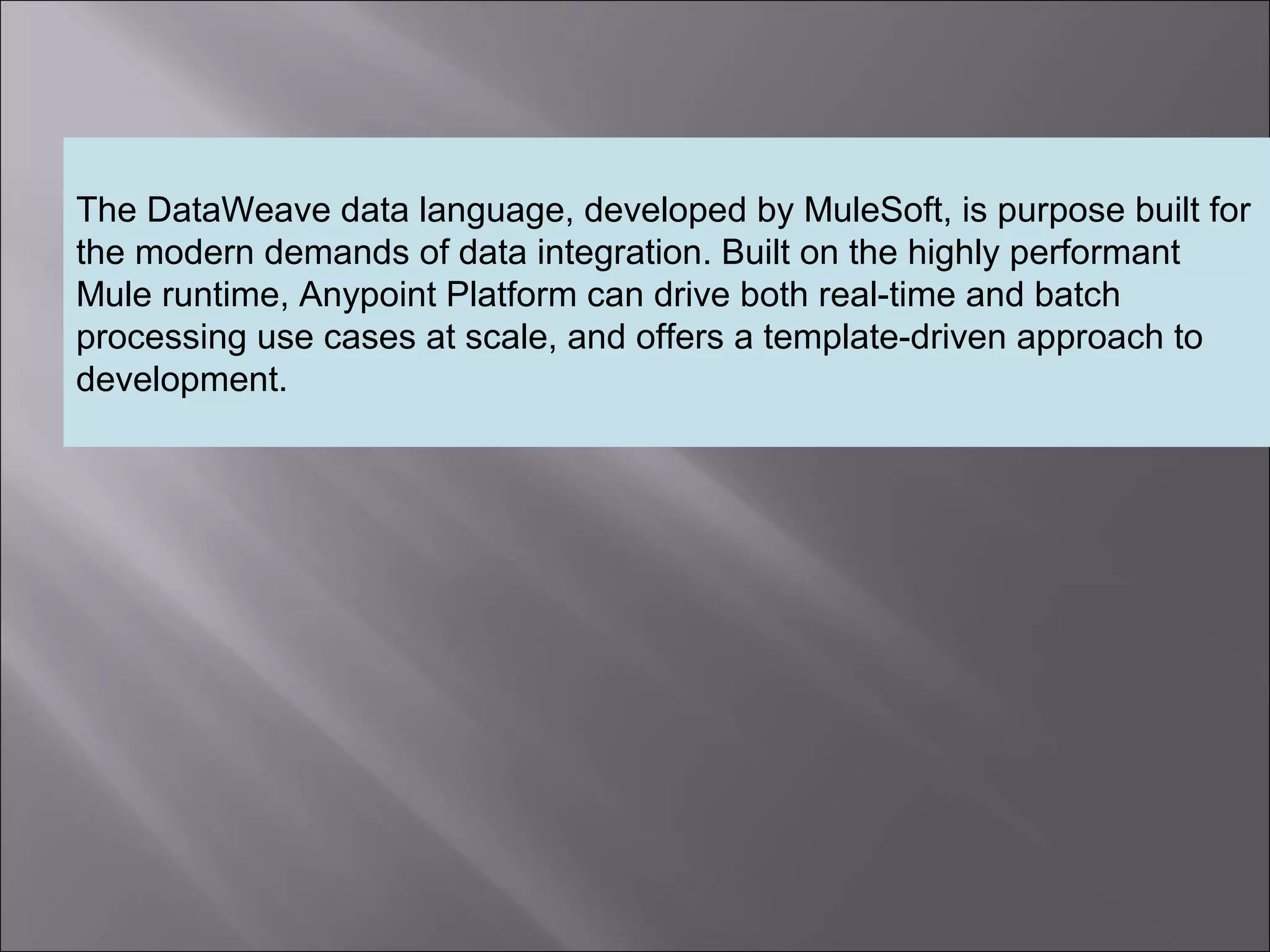 3
The DataWeave data language, developed by MuleSoft, is purpose built for
the modern demands of data integration. Built on the highly performant
Mule runtime, Anypoint Platform can drive both real-time and batch
processing use cases at scale, and offers a template-driven approach to
development.
 