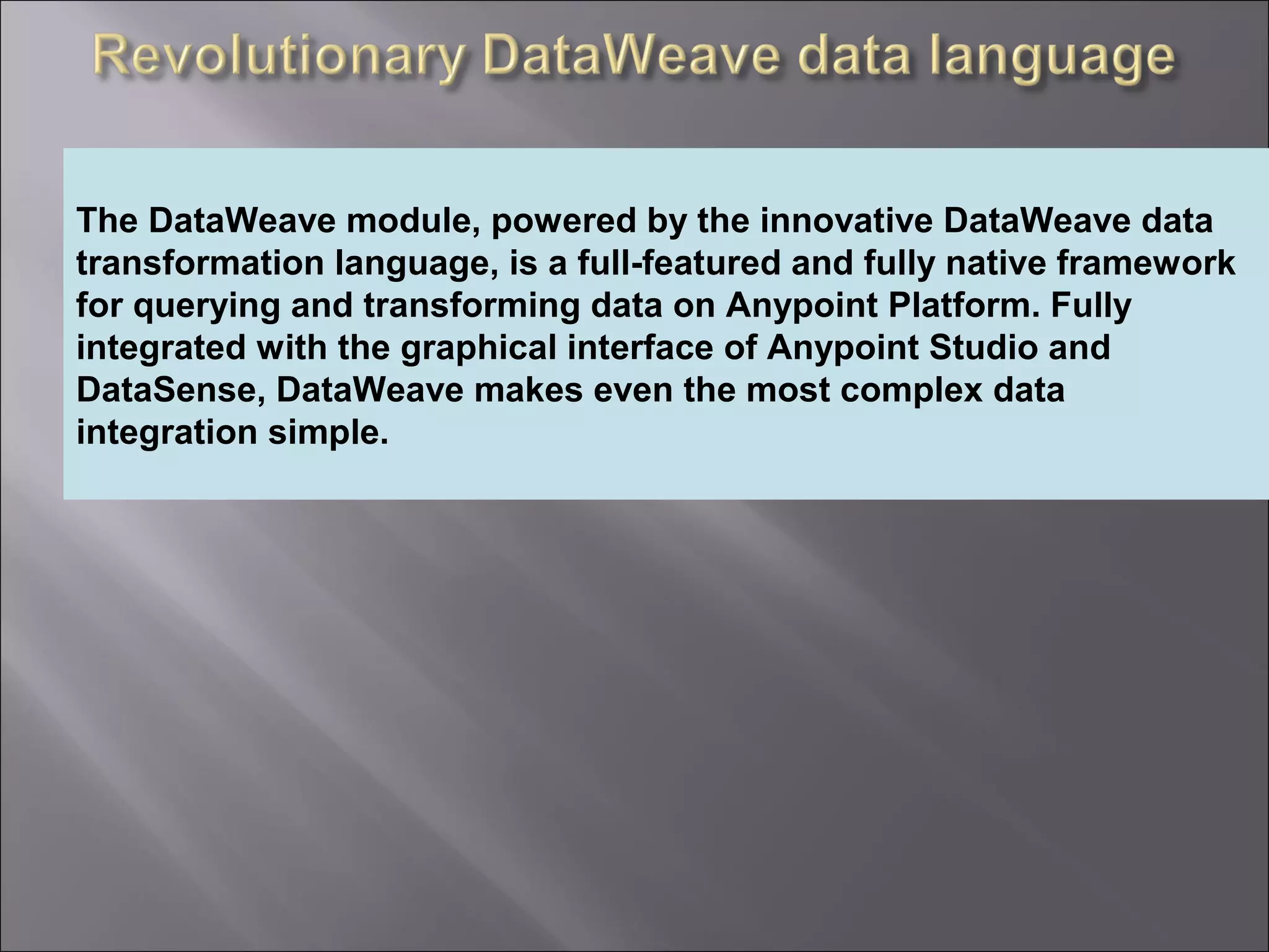 4
Providing an External HTTP or HTTPS Port
The DataWeave module, powered by the innovative DataWeave data
transformation language, is a full-featured and fully native framework
for querying and transforming data on Anypoint Platform. Fully
integrated with the graphical interface of Anypoint Studio and
DataSense, DataWeave makes even the most complex data
integration simple.
 