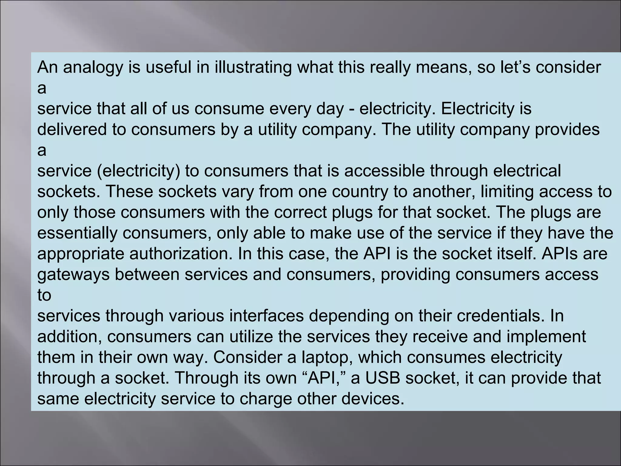 5
An analogy is useful in illustrating what this really means, so let’s consider
a
service that all of us consume every day - electricity. Electricity is
delivered to consumers by a utility company. The utility company provides
a
service (electricity) to consumers that is accessible through electrical
sockets. These sockets vary from one country to another, limiting access to
only those consumers with the correct plugs for that socket. The plugs are
essentially consumers, only able to make use of the service if they have the
appropriate authorization. In this case, the API is the socket itself. APIs are
gateways between services and consumers, providing consumers access
to
services through various interfaces depending on their credentials. In
addition, consumers can utilize the services they receive and implement
them in their own way. Consider a laptop, which consumes electricity
through a socket. Through its own “API,” a USB socket, it can provide that
same electricity service to charge other devices.
 
