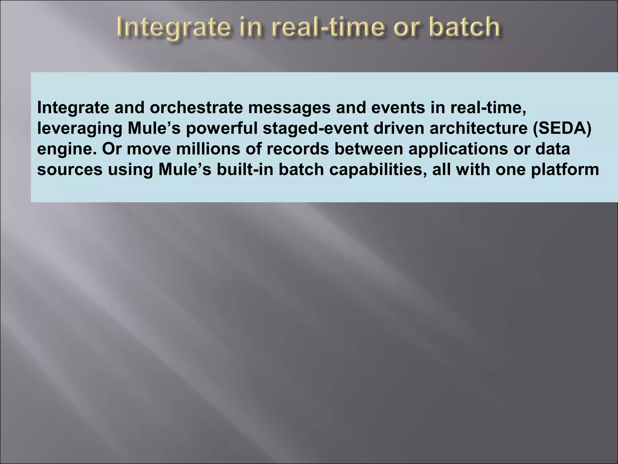 7
Providing an External HTTP or HTTPS Port
Integrate and orchestrate messages and events in real-time,
leveraging Mule’s powerful staged-event driven architecture (SEDA)
engine. Or move millions of records between applications or data
sources using Mule’s built-in batch capabilities, all with one platform
 