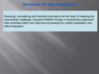 2
Solutions for data integration
Querying, normalizing and transforming data is at the heart of meeting the
connectivity challenge. Anypoint Platform brings a revolutionary approach
that combines batch and real-time processing for unified application and
data integration.
 