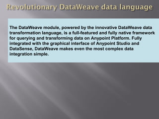 4
Providing an External HTTP or HTTPS Port
The DataWeave module, powered by the innovative DataWeave data
transformation language, is a full-featured and fully native framework
for querying and transforming data on Anypoint Platform. Fully
integrated with the graphical interface of Anypoint Studio and
DataSense, DataWeave makes even the most complex data
integration simple.
 